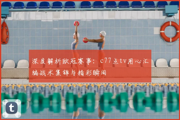 深度解析欧冠赛事：c77点tv用心汇编战术集锦与精彩瞬间