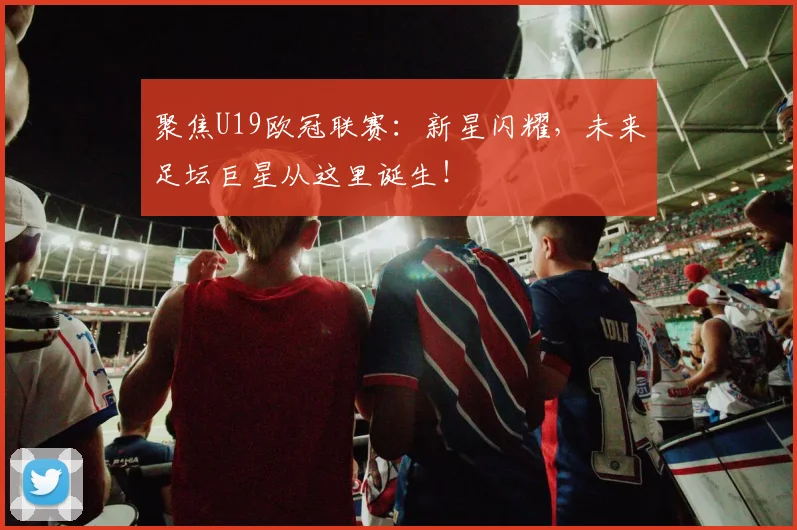 聚焦U19欧冠联赛：新星闪耀，未来足坛巨星从这里诞生！