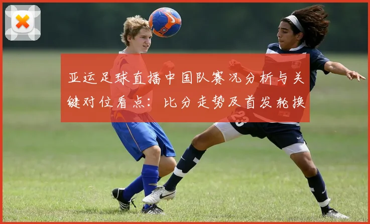 亚运足球直播中国队赛况分析与关键对位看点：比分走势及首发轮换